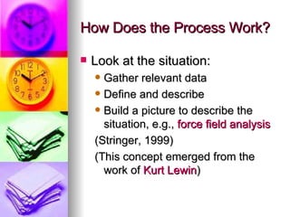 How Does the Process Work? Look at the situation: Gather relevant data Define and describe Build a picture to describe the situation, e.g.,  force field analysis (Stringer, 1999) (This concept emerged from the work of  Kurt  Lewin ) 