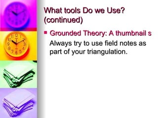What tools Do we Use? (continued) Grounded Theory: A thumbnail sketch Always try to use field notes as part of your triangulation. 