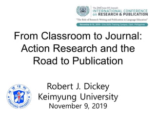 From Classroom to Journal:
Action Research and the
Road to Publication
Robert J. Dickey
Keimyung University
November 9, 2019
 