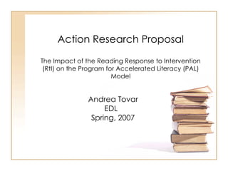 Action Research Proposal The Impact of the Reading Response to Intervention (RtI) on the Program for Accelerated Literacy (PAL) Model Andrea Tovar EDL  Spring, 2007 