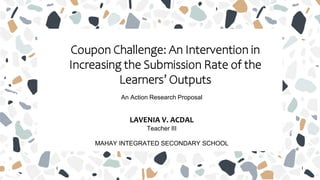 Coupon Challenge: An Intervention in
Increasing the Submission Rate of the
Learners’ Outputs
An Action Research Proposal
LAVENIA V. ACDAL
Teacher III
MAHAY INTEGRATED SECONDARY SCHOOL
 