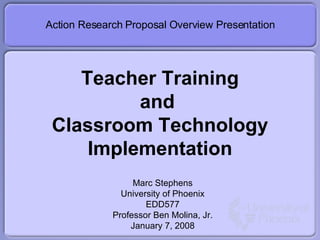 Teacher Training and  Classroom Technology Implementation Action Research Proposal Overview Presentation Marc Stephens University of Phoenix EDD577 Professor Ben Molina, Jr. January 7, 2008 