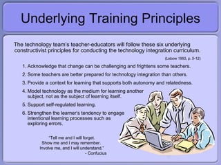 Underlying Training Principles The technology team’s teacher-educators will follow these six underlying constructivist principles for conducting the technology integration curriculum. (Lebow 1993, p. 5-12) Acknowledge that change can be challenging and frightens some teachers.  Some teachers are better prepared for technology integration than others.  Provide a context for learning that supports both autonomy and relatedness. Model technology as the medium for learning another subject, not as the subject of learning itself. Support self-regulated learning. Strengthen the learner’s tendency to engage intentional learning processes such as exploring errors. “ Tell me and I will forget. Show me and I may remember.  Involve me, and I will understand.” - Confucius 