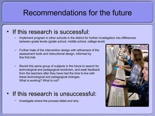Recommendations for the future If this research is successful: Implement program in other schools in the district for further investigation into differences between grade levels (grade school, middle school, college level) Further trials of the intervention design with refinement of the  assessment tools and instructional design, informed by this first trial. Revisit this same group of subjects in the future to search for technological and pedagogical  recidivism, and seek feedback from the teachers after they have had the time to live with these technological and pedagogical changes. What is working? What is not? If this research is unsuccessful: Investigate where the process failed and why.   