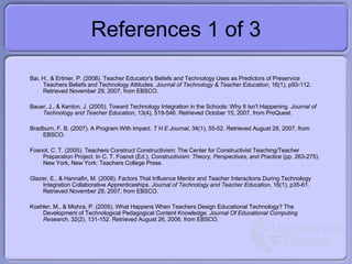 References 1 of 3 Bai, H., & Ertmer, P. (2008). Teacher Educator's Beliefs and Technology Uses as Predictors of Preservice Teachers Beliefs and Technology Attitudes.  Journal of Technology & Teacher Education , 16(1), p93-112. Retrieved November 29, 2007, from EBSCO. Bauer, J., & Kenton, J. (2005). Toward Technology Integration in the Schools: Why It Isn't Happening.  Journal of Technology and Teacher Education , 13(4), 519-546. Retrieved October 15, 2007, from ProQuest.  Bradburn, F. B. (2007). A Program With Impact.  T H E Journal , 34(1), 55-52. Retrieved August 28, 2007, from EBSCO. Fosnot, C. T. (2005). Teachers Construct Constructivism: The Center for Constructivist Teaching/Teacher Preparation Project. In C. T. Fosnot (Ed.),  Constructivism: Theory, Perspectives, and Practice  (pp. 263-275). New York, New York: Teachers College Press. Glazer, E., & Hannafin, M. (2008). Factors That Influence Mentor and Teacher Interactions During Technology Integration Collaborative Apprenticeships.  Journal of Technology and Teacher Education , 16(1), p35-61. Retrieved November 29, 2007, from EBSCO. Koehler, M., & Mishra, P. (2005). What Happens When Teachers Design Educational Technology? The Development of Technological Pedagogical Content Knowledge.  Journal Of Educational Computing Research , 32(2), 131-152. Retrieved August 26, 2006, from EBSCO. 