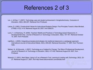 References 2 of 3 Lei, J., & Zhao, Y. (2007). Technology uses and student achievement: A longitudinal study.  Computers & Education , 49(2), 2 84-297. Retrieved from ProQuest. Lebow, D. (1993). Constructivist Values for Instructional Systems Design: Five Principles Toward a New Mindset.  ETR&D , 41(3), 4-16. Retrieved August 28, 2007, from EBSCO. Levin, T., & Wadmany, R. (2006). Teachers' Beliefs and Practices in Technology-based Classrooms: A Developmental View.  Journal of Research on Technology in Education , 39(2), 157-181. Retrieved October 15, 2007, from ProQuest. Lightfoot, J. (2005). Integrating emerging technologies into traditional classrooms: a pedagogic approach.  International Journal of Instructional Media , 32(3), 209-225. Retrieved Novem ber 17, 2007, from Thomson Gale. Matzen, N., & Edmunds, J. (2007). Technology as a Catalyst for Change: The Role of Professional Development.  Journal of Research on Technology in Education , 39(4), 417-430. Retrieved August 28, 2007, from ProQuest. Moersch, C. (2001). Next Steps: Using LoTi as a Research Tool.  Learning & Leading with Technology , 29(3), 22-27. Retrieved August 21, 2007, from http://www.loticonnection.com/articles.html 