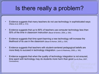 Is there really a problem? Evidence suggests that many teachers do not use technology in sophisticated ways  (Rakes et al, 2006, p. 412). Evidence suggests that up to 80% of teachers use computer technology less than 50% of the time in classroom instruction  (Bauer & Kenton, 2005, p. 535). Evidence suggests that time spent learning a new technology will increase the likelihood of its use in the classroom  (Bauer & Kenton, 2005, p. 534). Evidence suggests that teachers with student-centered pedagogical beliefs are more likely to succeed in technology integration.  (Levin & Wadmany, 2006, p. 160). Evidence suggests that when the quality of technology integration is not ensured, time spent with technology may do students more harm than good  (Lei & Zhao, 2007, Conclusions). 