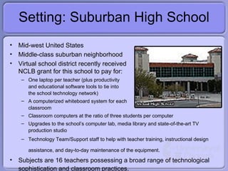 Setting: Suburban High School Mid-west United States Middle-class suburban neighborhood Virtual school district recently received NCLB grant for this school to pay for: One laptop per teacher (plus productivity  and educational software tools to tie into the school technology network) A computerized whiteboard system for each classroom Classroom computers at the ratio of three students per computer Upgrades to the school’s computer lab, media library and  state-of-the-art TV production studio Technology Team/Support staff to help with teacher training, instructional design assistance, and day-to-day maintenance of the equipment.   Subjects are 16 teachers possessing a broad range of technological sophistication and classroom practices. 