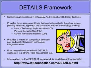 DETAILS Framework D etermining  E ducational  T echnology  A nd  I nstructional  L iteracy  S killsets  Provides three assessment tools that can help evaluate three key factors pointing to how to approach the classroom teacher’s technology training: Level of Technology Implementation (LoTi) Personal Computer Use (PCU) Current Instructional Practices (CIP) Provides a means of comparison between pre- and post-intervention technology integration levels. Prior research conducted with DETAILS suggests it is a strong, valid assessment tool. Information on the DETAILS framework is available at the website: http://www.loticonnection.com/DETAILS.html 