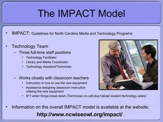The IMPACT Model IMPACT:  Guidelines for North Carolina Media and Technology Programs Technology Team Three full-time staff positions Technology Facilitator Library and Media Coordinator Technology Assistant/Technician Works closely with classroom teachers  Instruction in how to use the new equipment Assistance designing classroom instruction utilizing the new equipment 911 when things break down (Technician on-call plus trained student technology aides) Information on the overall IMPACT model is available at the website: http://www.ncwiseowl.org/impact/ 
