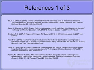 References 1 of 3 <ul><li>Bai, H., & Ertmer, P. (2008). Teacher Educator's Beliefs and Technology Uses as Predictors of Pr...