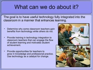 What can we do about it? <ul><li>The goal is to have useful technology fully integrated into the classroom in a manner tha...