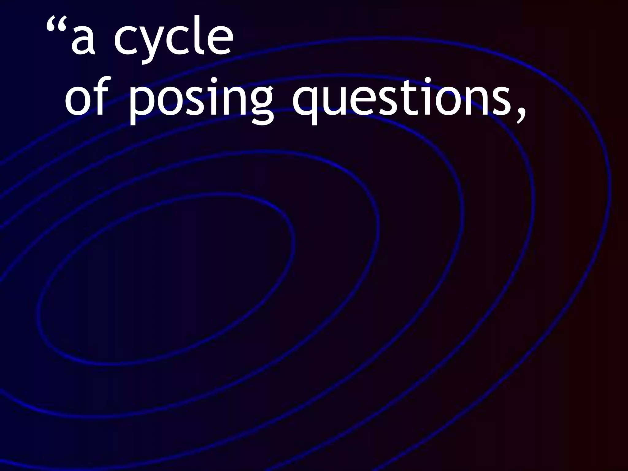 “a cycle
of posing questions,
 