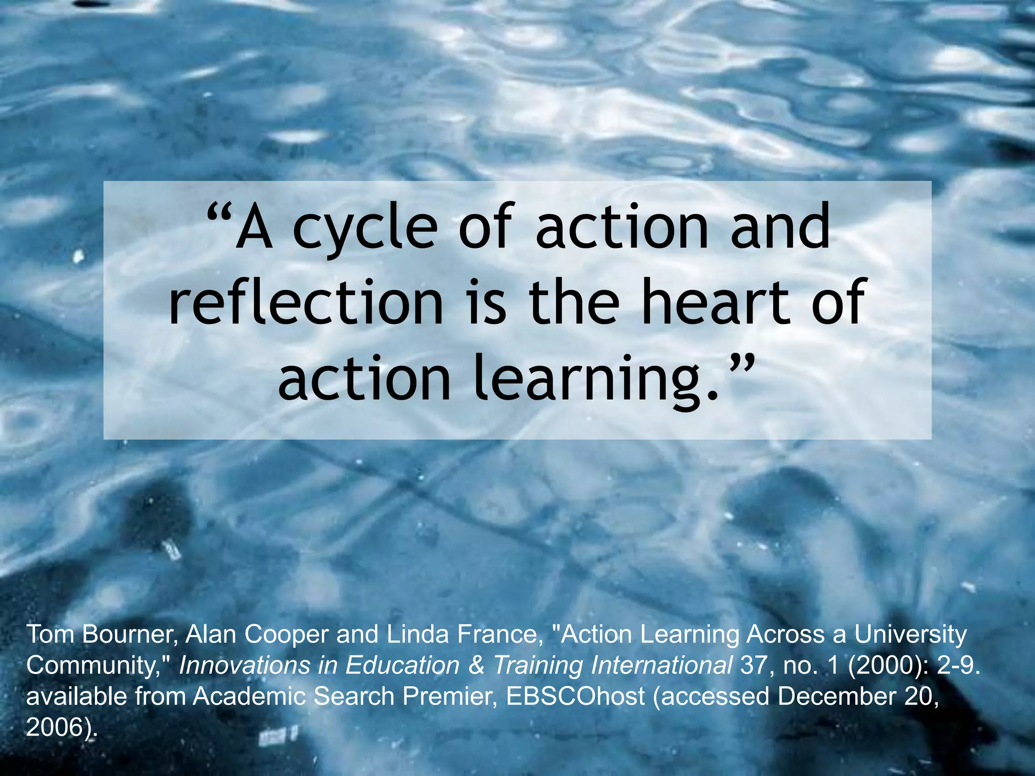 “A cycle of action and
reflection is the heart of
action learning.”
Tom Bourner, Alan Cooper and Linda France, "Action Learning Across a University
Community," Innovations in Education & Training International 37, no. 1 (2000): 2-9.
available from Academic Search Premier, EBSCOhost (accessed December 20,
2006).
 