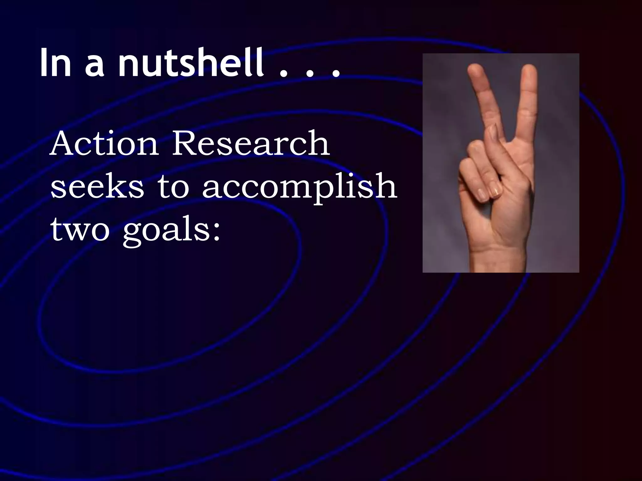 In a nutshell . . .
Action Research
seeks to accomplish
two goals:
 