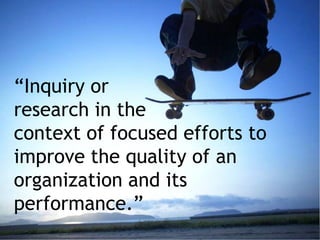 “Inquiry or
research in the
context of focused efforts to
improve the quality of an
organization and its
performance.”
 