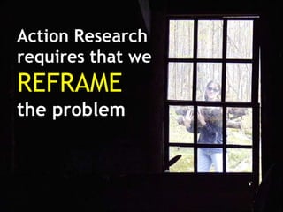 Action Research
requires that we
REFRAME
the problem
 