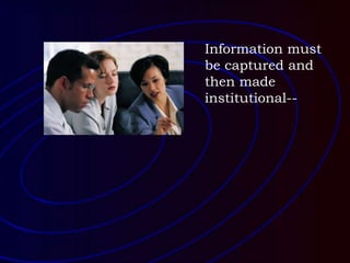 Information must
be captured and
then made
institutional--
 