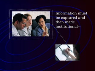 Information must
be captured and
then made
institutional--
 