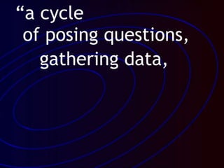 “a cycle
of posing questions,
gathering data,
 
