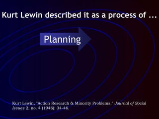 Kurt Lewin, "Action Research & Minority Problems," Journal of Social
Issues 2, no. 4 (1946): 34-46.
Kurt Lewin described it as a process of ...
Planning
 