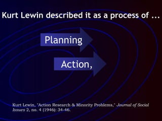 Kurt Lewin, "Action Research & Minority Problems," Journal of Social
Issues 2, no. 4 (1946): 34-46.
Kurt Lewin described it as a process of ...
Planning
Action,
 