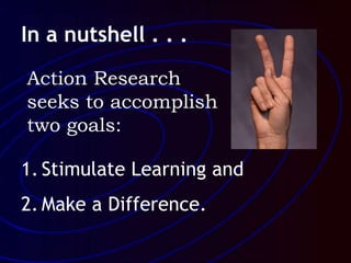 In a nutshell . . .
1. Stimulate Learning and
2. Make a Difference.
Action Research
seeks to accomplish
two goals:
 