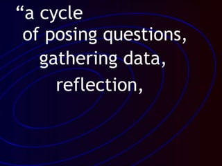“a cycle
of posing questions,
gathering data,
reflection,
 