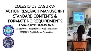 COLEGIO DE DAGUPAN
ACTION RESEARCH MANUSCRIPT
STANDARD CONTENTS &
FORMATTING REQUIREMENTS
REYNALD JAY F. HIDALGO, Ph․D․
Assistant Vice President for Academic Affairs
MEMBER, Oral Defense Committee
 