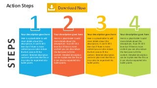 Action Steps
STEPS
Your description goes here
Here is a placeholder to add
more details about this
descriptions. It can fit till 3
lines but if there is more
content you can also reduce
the font sizes to fit the
content. Detailed description
can be in plain text like this or
it can also be separated into
bullet points.
Your description goes here
Here is a placeholder to add
more details about this
descriptions. It can fit till 3
lines but if there is more
content you can also reduce
the font sizes to fit the
content. Detailed description
can be in plain text like this or
it can also be separated into
bullet points.
Your description goes here
Here is a placeholder to add
more details about this
descriptions. It can fit till 3
lines but if there is more
content you can also reduce
the font sizes to fit the
content. Detailed description
can be in plain text like this or
it can also be separated into
bullet points.
Your description goes here
Here is a placeholder to add
more details about this
descriptions. It can fit till 3
lines but if there is more
content you can also reduce
the font sizes to fit the
content. Detailed description
can be in plain text like this or
it can also be separated into
bullet points.
 