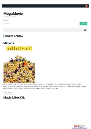 
MegaMovie
Watch Free Your Movies
Search
GENRES: COMEDY
Minions
Minions (2015) PG 91 min – Family, Animation, Adventure, Comedy – 17 June 2015 Your rating: Minions Stuart, Kevin and Bob are
recruited by Scarlet Overkill, a super-villain who, alongside her inventor husband Herb, hatches a plot to take over the world. Director:
Kyle Balda, Pierre Coffin Writers: Brian Lynch Stars: Sandra Bullock, Jon Hamm, Michael …
Read More
Magic Mike XXL
Search … SearchSearch
converted by Web2PDFConvert.com
 