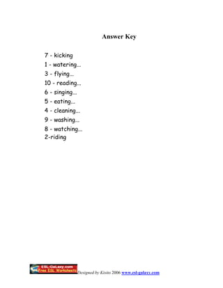 Answer Key

7 - kicking
1 - watering...
3 - flying...
10 - reading...
6 - singing...
5 - eating...
4 - cleaning...
9 - washing...
8 - watching...
2-riding




                 Designed by Kisito 2006 www.esl-galaxy.com
 