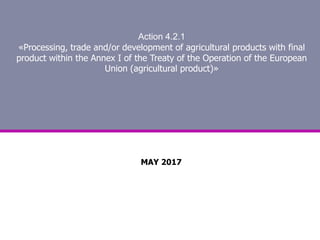 Action 4.2.1
«Processing, trade and/or development of agricultural products with final
product within the Annex Ι of the Treaty of the Operation of the European
Union (agricultural product)»
MAY 2017
 