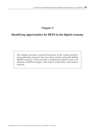 ADDRESSING THE TAX CHALLENGES OF THE DIGITAL ECONOMY © OECD 2014
5. IDENTIFYING OPPORTUNITIES FOR BEPS IN THE DIGITAL ECONOMY – 99
Chapter 5
Identifying opportunities for BEPS in the digital economy
This chapter provides a general discussion of the common features
of tax planning structures that raise base erosion and profit shifting
(BEPS) concerns. It then provides a detailed description of the core
elements of BEPS strategies with respect to both direct and indirect
taxation.
 