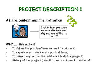 PROJECT DESCRIPTION 1

A) The context and the motivation

                         Explain how you came
                         up with the idea and
                         why you are willing to
                                 do it!?


WHY ...... this section?
• To define the problem/issue we want to address;
• To explain why this issue is important to us;
• To answer why we are the right ones to do the project;
• History of the project (how did you come to work together)?
 