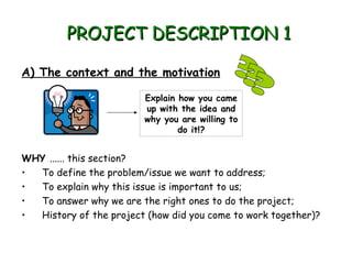 PROJECT DESCRIPTION 1

A) The context and the motivation

                         Explain how you came
                         up with the idea and
                         why you are willing to
                                 do it!?


WHY ...... this section?
• To define the problem/issue we want to address;
• To explain why this issue is important to us;
• To answer why we are the right ones to do the project;
• History of the project (how did you come to work together)?
 