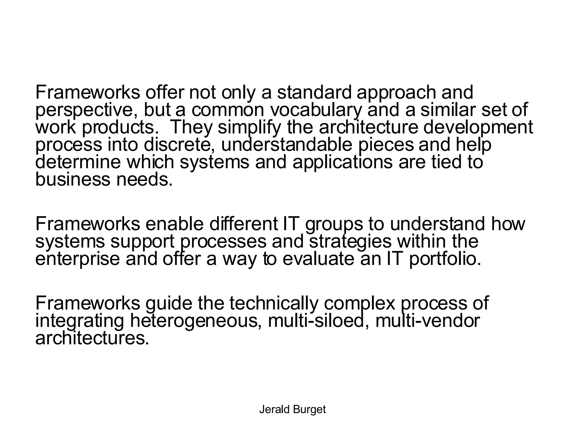 Frameworks offer not only a standard approach and perspective, but a common vocabulary and a similar set of work products.  They simplify the architecture development process into discrete, understandable pieces and help determine which systems and applications are tied to business needs.  Frameworks enable different IT groups to understand how systems support processes and strategies within the enterprise and offer a way to evaluate an IT portfolio. Frameworks guide the technically complex process of integrating heterogeneous, multi-siloed, multi-vendor architectures.  