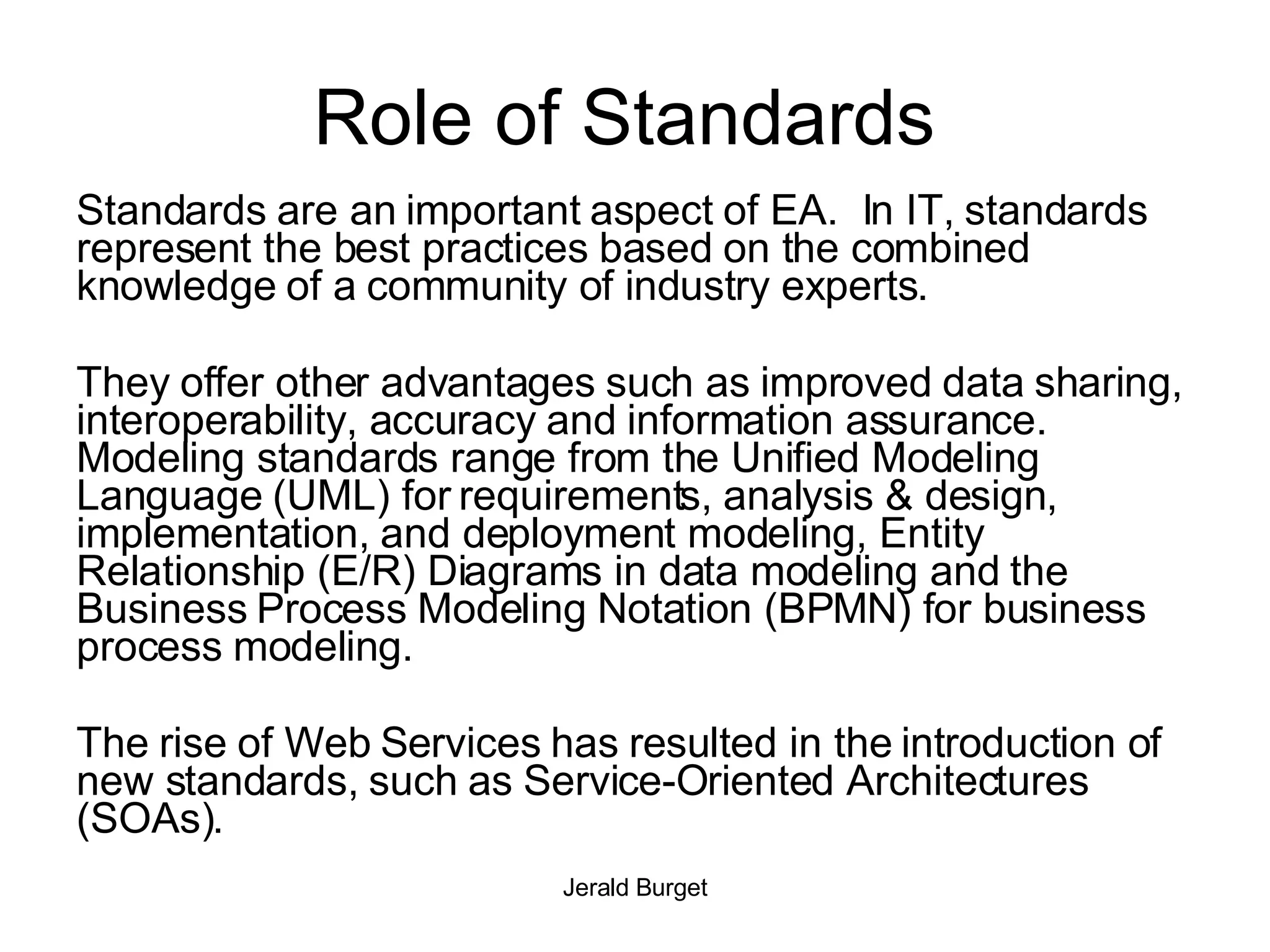 Role of Standards  Standards are an important aspect of EA.  In IT, standards represent the best practices based on the combined knowledge of a community of industry experts.  They offer other advantages such as improved data sharing, interoperability, accuracy and information assurance.  Modeling standards range from the Unified Modeling Language (UML) for requirements, analysis & design, implementation, and deployment modeling, Entity Relationship (E/R) Diagrams in data modeling and the Business Process Modeling Notation (BPMN) for business process modeling.  The rise of Web Services has resulted in the introduction of new standards, such as Service-Oriented Architectures (SOAs). 