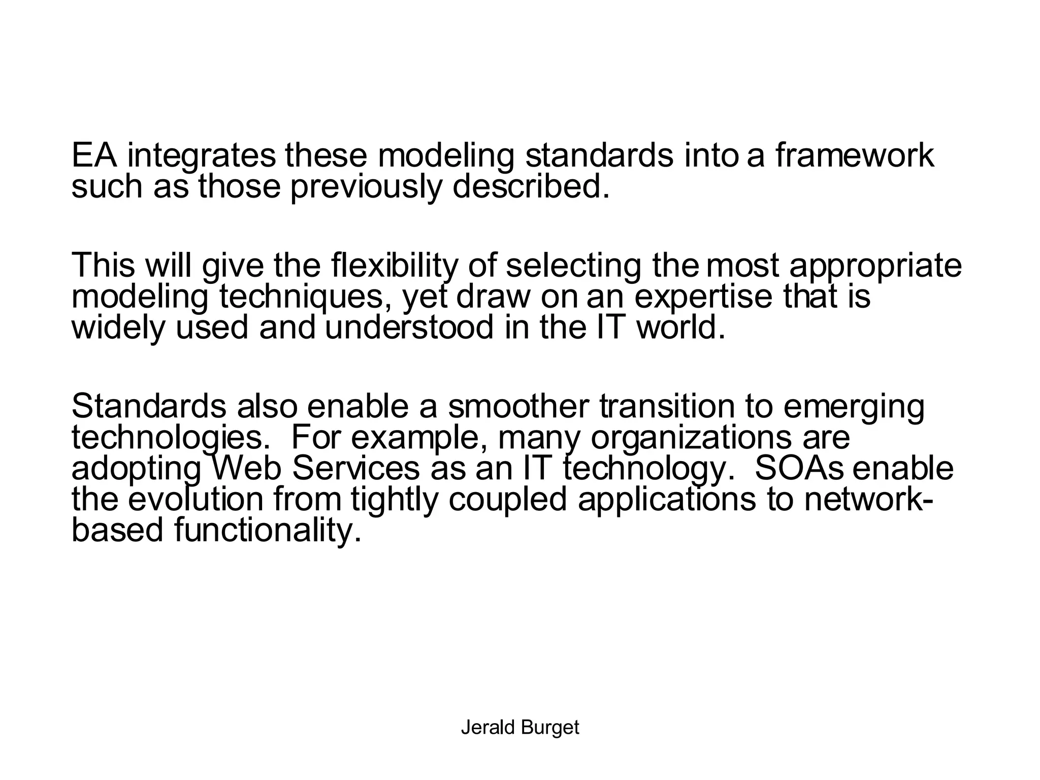 EA integrates these modeling standards into a framework such as those previously described.  This will give the flexibility of selecting the most appropriate modeling techniques, yet draw on an expertise that is widely used and understood in the IT world. Standards also enable a smoother transition to emerging technologies.  For example, many organizations are adopting Web Services as an IT technology.  SOAs enable the evolution from tightly coupled applications to network-based functionality. 