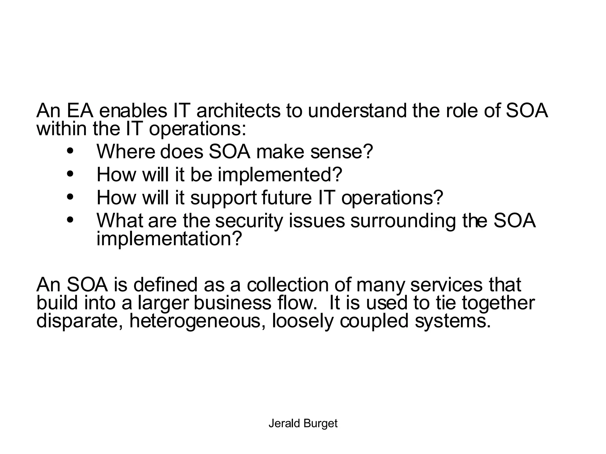An EA enables IT architects to understand the role of SOA within the IT operations: Where does SOA make sense?  How will it be implemented?  How will it support future IT operations?  What are the security issues surrounding the SOA implementation? An SOA is defined as a collection of many services that build into a larger business flow.  It is used to tie together disparate, heterogeneous, loosely coupled systems.  
