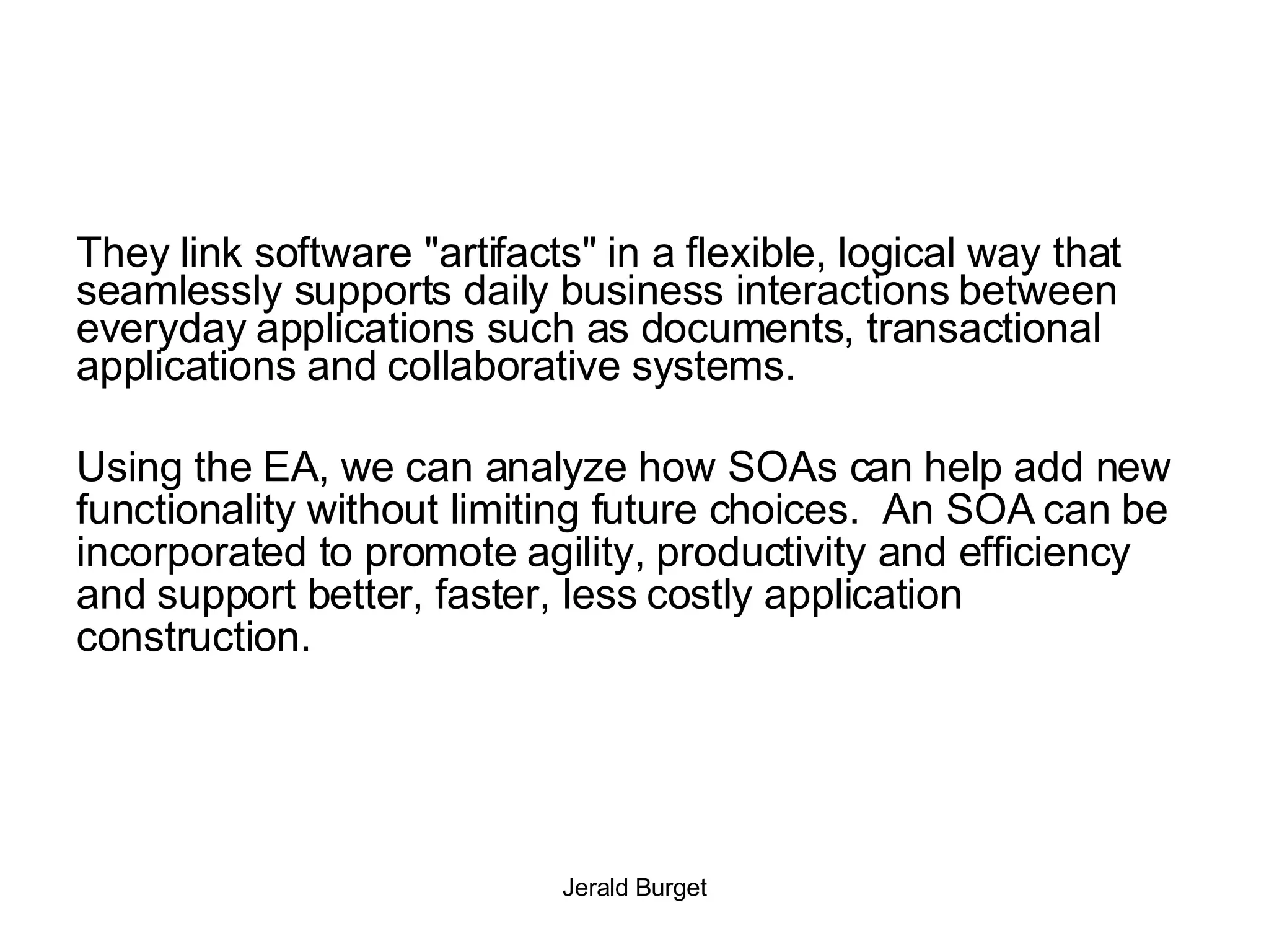 They link software &quot;artifacts&quot; in a flexible, logical way that seamlessly supports daily business interactions between everyday applications such as documents, transactional applications and collaborative systems. Using the EA, we can analyze how SOAs can help add new functionality without limiting future choices.  An SOA can be incorporated to promote agility, productivity and efficiency and support better, faster, less costly application construction. 