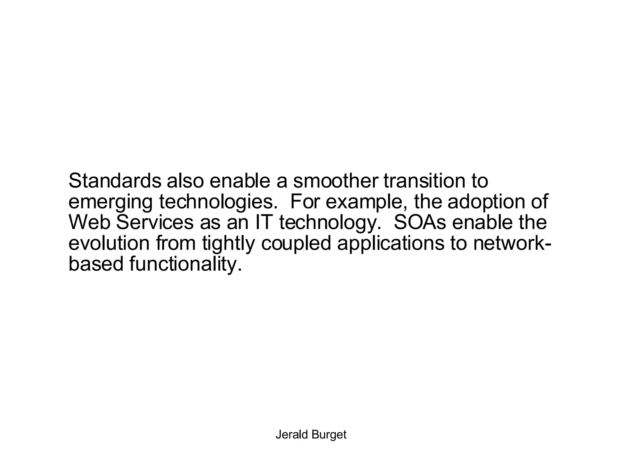 Standards also enable a smoother transition to emerging technologies.  For example, the adoption of Web Services as an IT technology.  SOAs enable the evolution from tightly coupled applications to network-based functionality. 