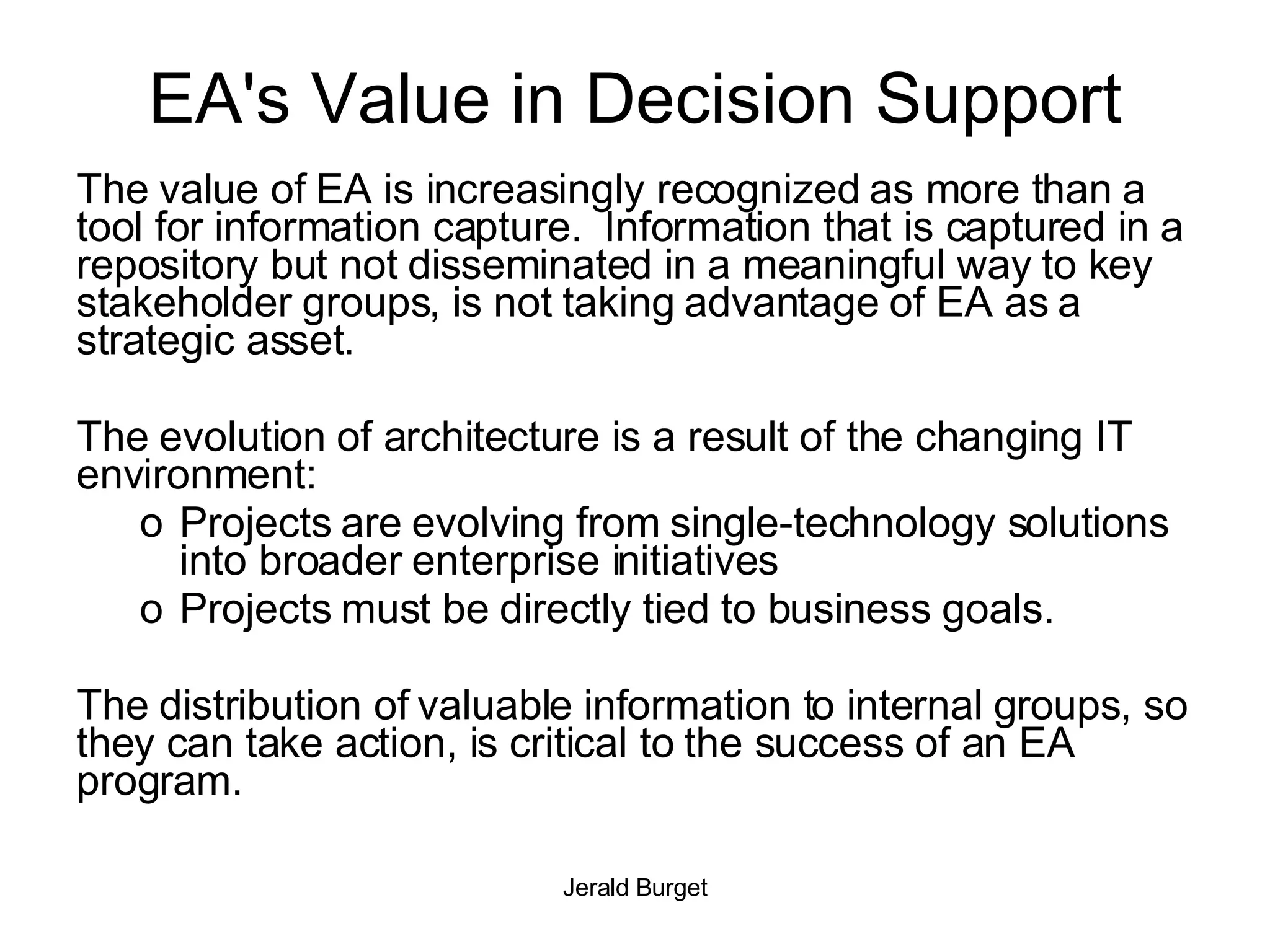 EA's Value in Decision Support The value of EA is increasingly recognized as more than a tool for information capture.  Information that is captured in a repository but not disseminated in a meaningful way to key stakeholder groups, is not taking advantage of EA as a strategic asset. The evolution of architecture is a result of the changing IT environment: Projects are evolving from single-technology solutions into broader enterprise initiatives Projects must be directly tied to business goals. The distribution of valuable information to internal groups, so they can take action, is critical to the success of an EA program.  