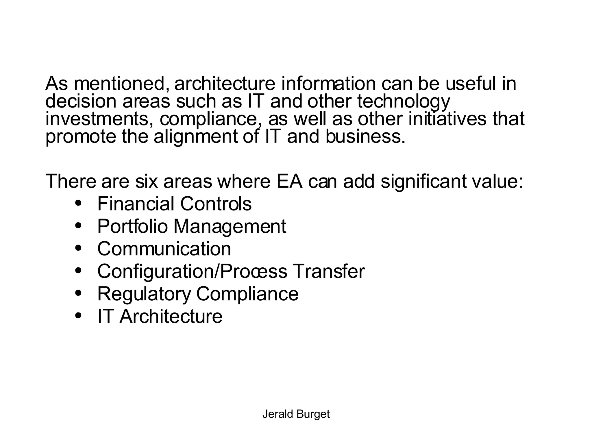 As mentioned, architecture information can be useful in decision areas such as IT and other technology investments, compliance, as well as other initiatives that promote the alignment of IT and business.  There are six areas where EA can add significant value: Financial Controls Portfolio Management Communication Configuration/Process Transfer Regulatory Compliance IT Architecture 