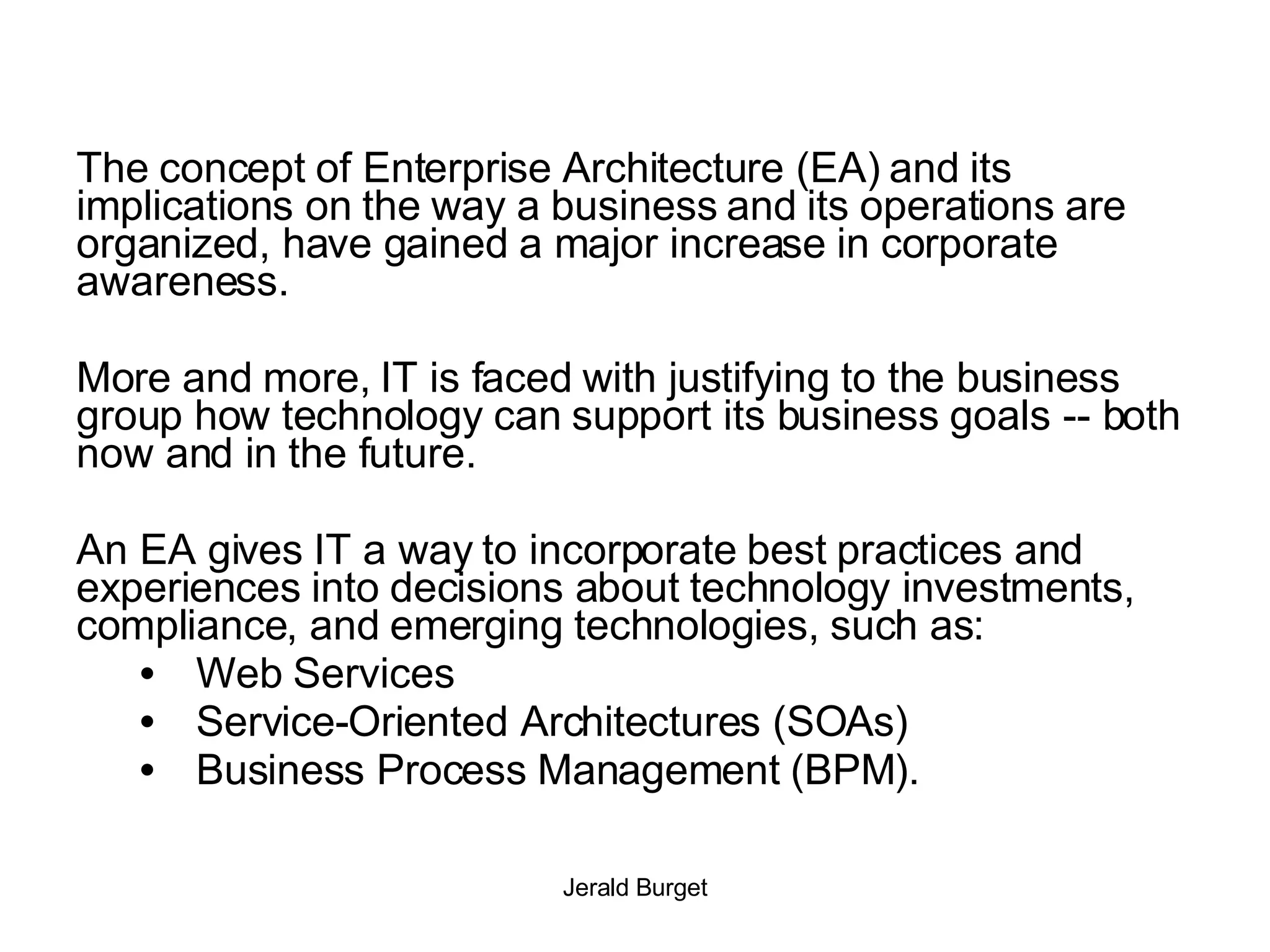 The concept of Enterprise Architecture (EA) and its implications on the way a business and its operations are organized, have gained a major increase in corporate awareness.  More and more, IT is faced with justifying to the business group how technology can support its business goals -- both now and in the future.  An EA gives IT a way to incorporate best practices and experiences into decisions about technology investments, compliance, and emerging technologies, such as:  Web Services Service-Oriented Architectures (SOAs) Business Process Management (BPM). 
