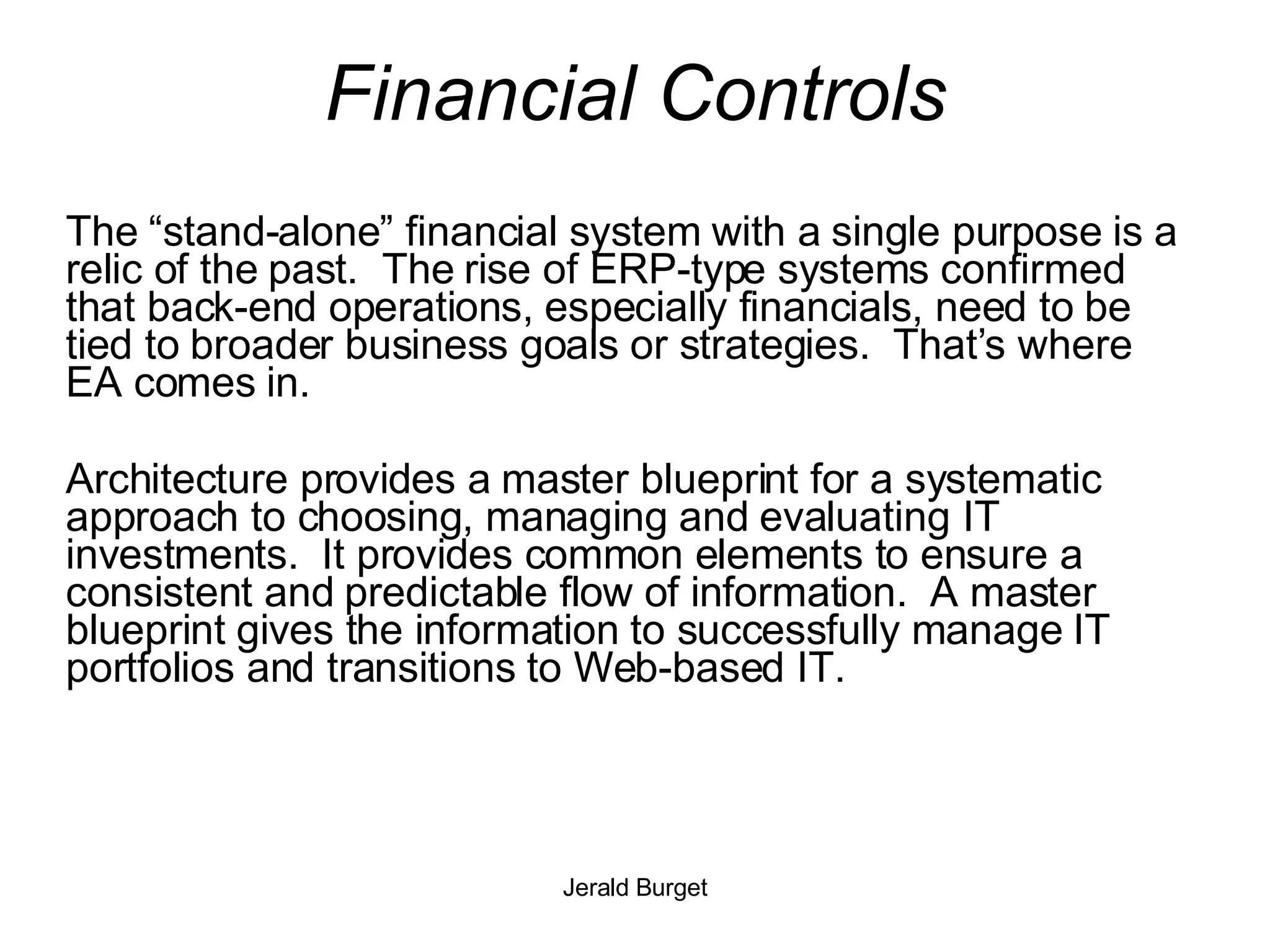 Financial Controls The “stand-alone” financial system with a single purpose is a relic of the past.  The rise of ERP-type systems confirmed that back-end operations, especially financials, need to be tied to broader business goals or strategies.  That’s where EA comes in. Architecture provides a master blueprint for a systematic approach to choosing, managing and evaluating IT investments.  It provides common elements to ensure a consistent and predictable flow of information.  A master blueprint gives the information to successfully manage IT portfolios and transitions to Web-based IT. 