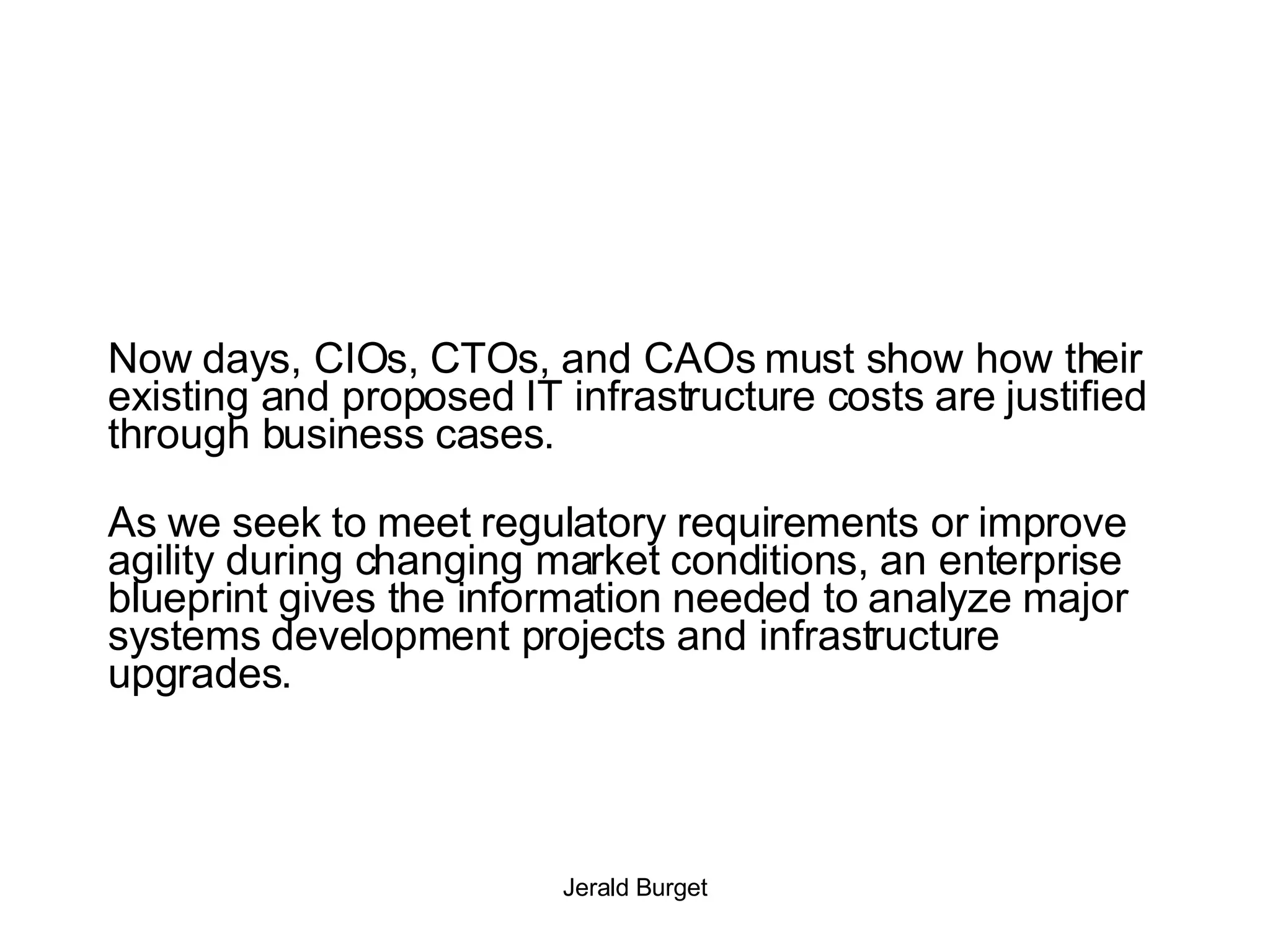 Now days, CIOs, CTOs, and CAOs must show how their existing and proposed IT infrastructure costs are justified through business cases.   As we seek to meet regulatory requirements or improve agility during changing market conditions, an enterprise blueprint gives the information needed to analyze major systems development projects and infrastructure upgrades. 