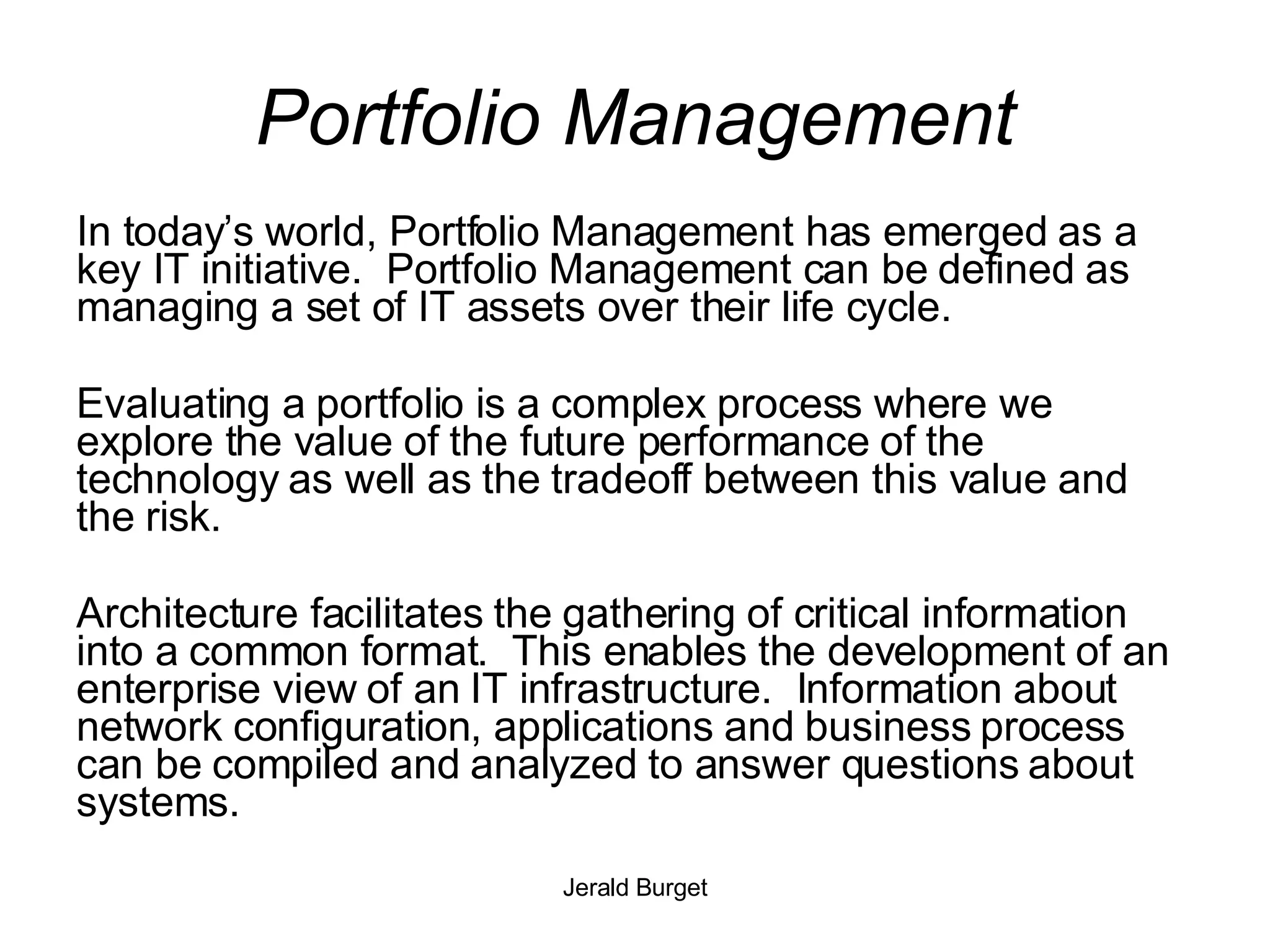 Portfolio Management In today’s world, Portfolio Management has emerged as a key IT initiative.  Portfolio Management can be defined as managing a set of IT assets over their life cycle. Evaluating a portfolio is a complex process where we explore the value of the future performance of the technology as well as the tradeoff between this value and the risk.  Architecture facilitates the gathering of critical information into a common format.  This enables the development of an enterprise view of an IT infrastructure.  Information about network configuration, applications and business process can be compiled and analyzed to answer questions about systems.  