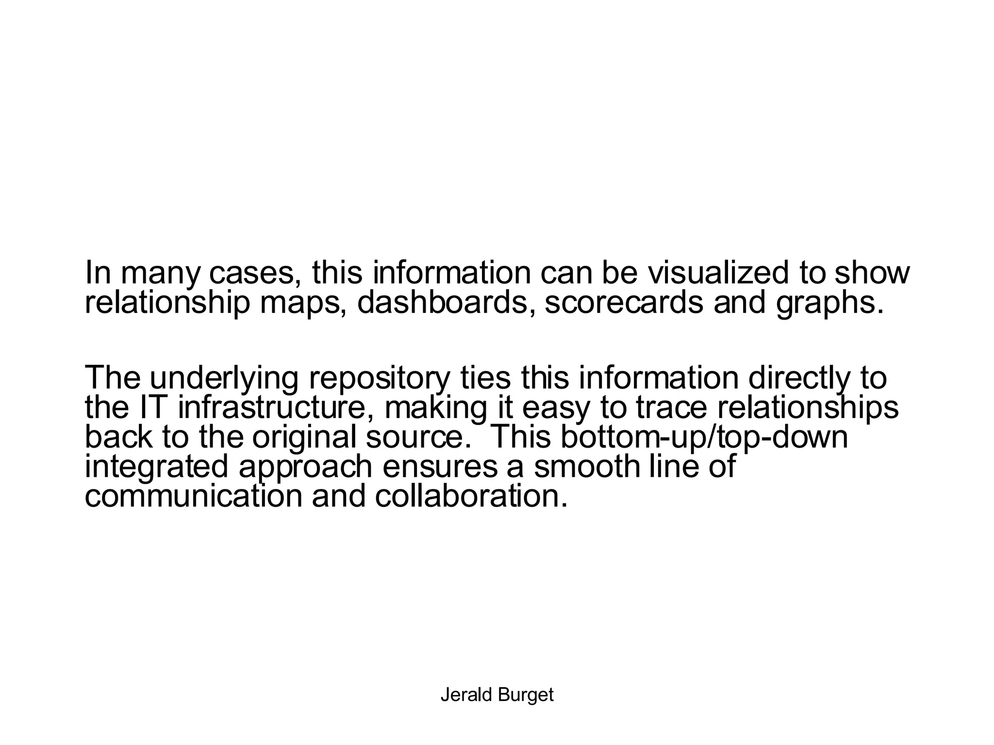 In many cases, this information can be visualized to show relationship maps, dashboards, scorecards and graphs.  The underlying repository ties this information directly to the IT infrastructure, making it easy to trace relationships back to the original source.  This bottom-up/top-down integrated approach ensures a smooth line of communication and collaboration. 