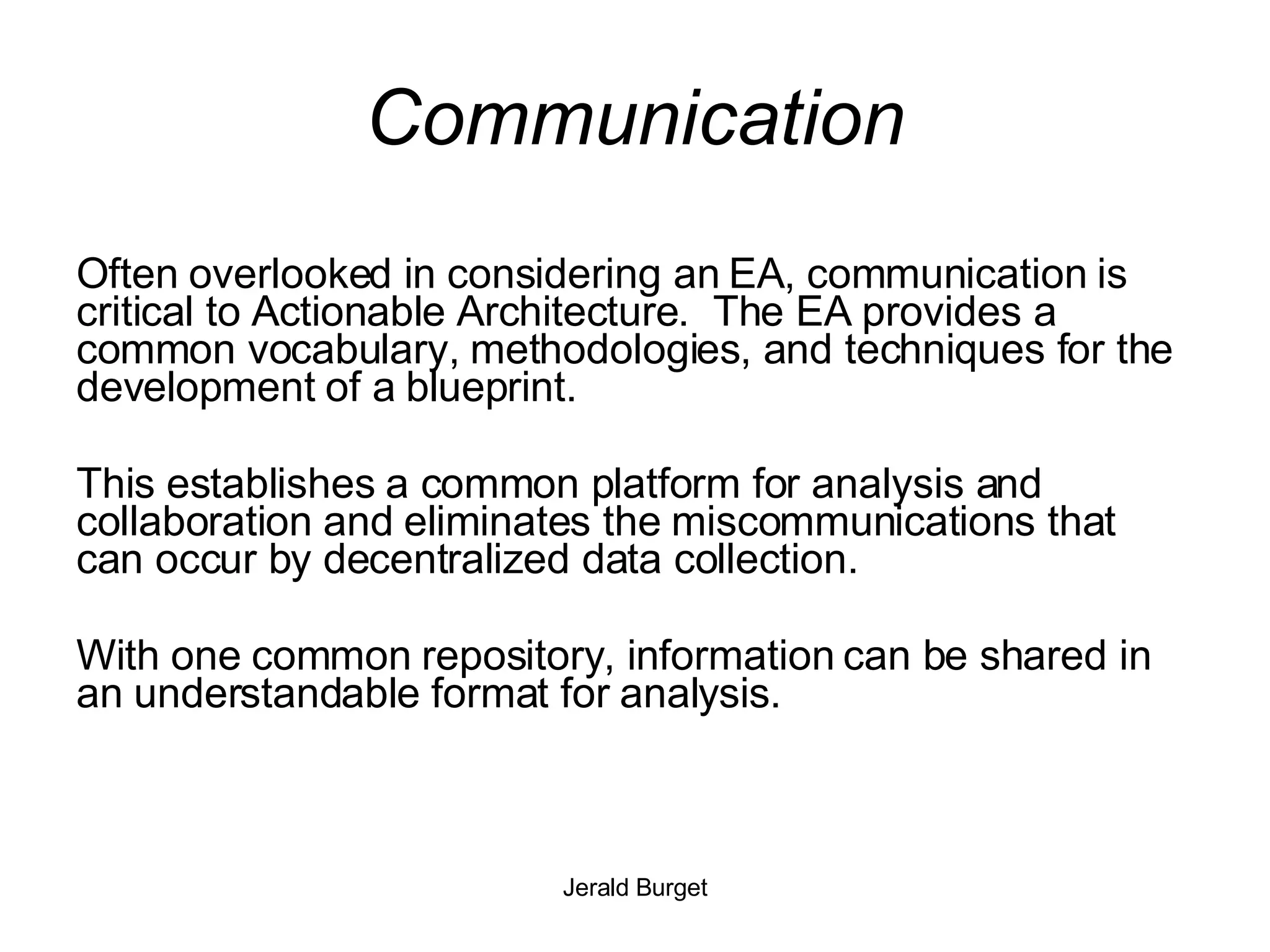 Communication Often overlooked in considering an EA, communication is critical to Actionable Architecture.  The EA provides a common vocabulary, methodologies, and techniques for the development of a blueprint. This establishes a common platform for analysis and collaboration and eliminates the miscommunications that can occur by decentralized data collection. With one common repository, information can be shared in an understandable format for analysis.  